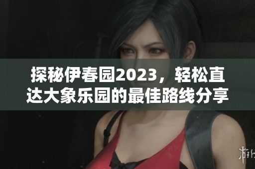探秘伊春园2023，轻松直达大象乐园的最佳路线分享