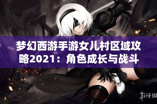 梦幻西游手游女儿村区域攻略2021：角色成长与战斗策略详解