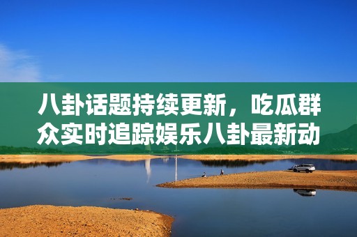 八卦话题持续更新，吃瓜群众实时追踪娱乐八卦最新动态