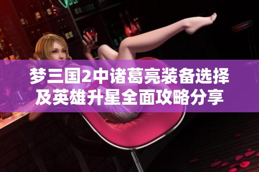 梦三国2中诸葛亮装备选择及英雄升星全面攻略分享