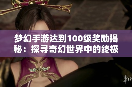 梦幻手游达到100级奖励揭秘：探寻奇幻世界中的终极财富与荣耀