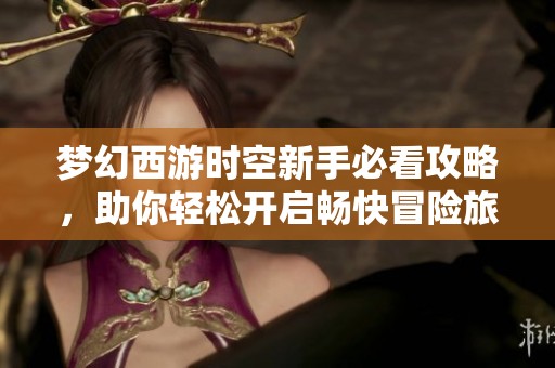 梦幻西游时空新手必看攻略，助你轻松开启畅快冒险旅程