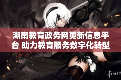 湖南教育政务网更新信息平台 助力教育服务数字化转型