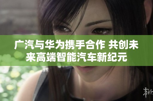 广汽与华为携手合作 共创未来高端智能汽车新纪元