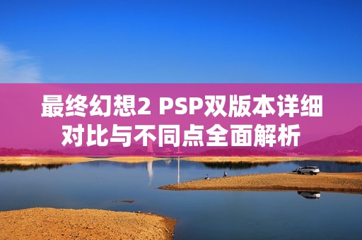 最终幻想2 PSP双版本详细对比与不同点全面解析