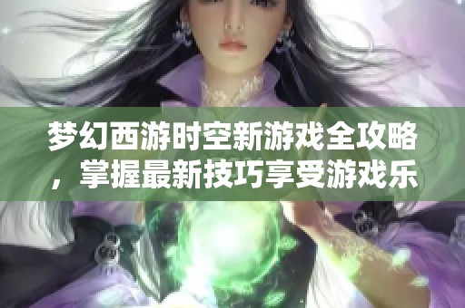 梦幻西游时空新游戏全攻略，掌握最新技巧享受游戏乐趣