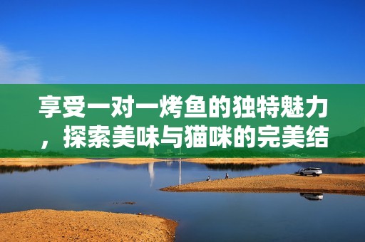 享受一对一烤鱼的独特魅力，探索美味与猫咪的完美结合