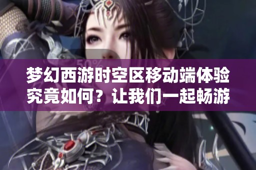 梦幻西游时空区移动端体验究竟如何？让我们一起畅游这个奇幻世界！