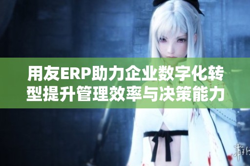 用友ERP助力企业数字化转型提升管理效率与决策能力