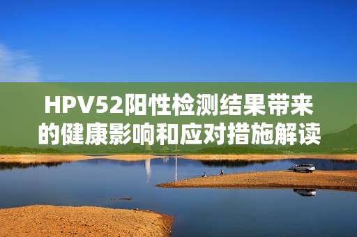 HPV52阳性检测结果带来的健康影响和应对措施解读