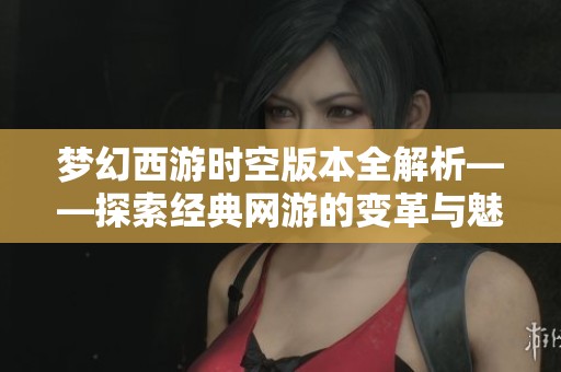 梦幻西游时空版本全解析——探索经典网游的变革与魅力