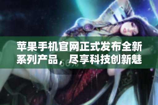 苹果手机官网正式发布全新系列产品，尽享科技创新魅力