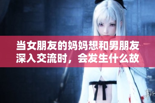 当女朋友的妈妈想和男朋友深入交流时，会发生什么故事