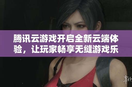 腾讯云游戏开启全新云端体验，让玩家畅享无缝游戏乐趣