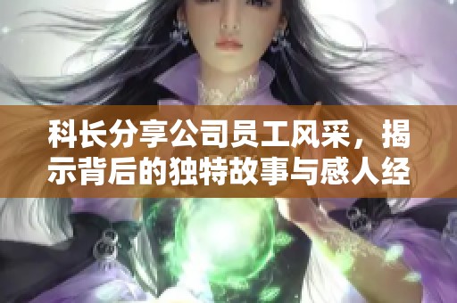 科长分享公司员工风采，揭示背后的独特故事与感人经历