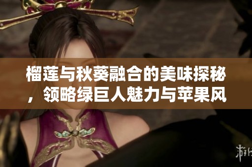 榴莲与秋葵融合的美味探秘，领略绿巨人魅力与苹果风味