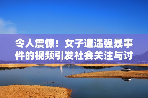 令人震惊！女子遭遇强暴事件的视频引发社会关注与讨论