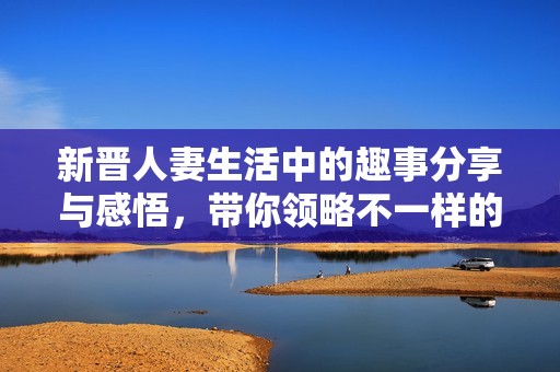 新晋人妻生活中的趣事分享与感悟，带你领略不一样的婚姻生活
