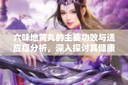 六味地黄丸的主要功效与适应症分析，深入探讨其健康益处
