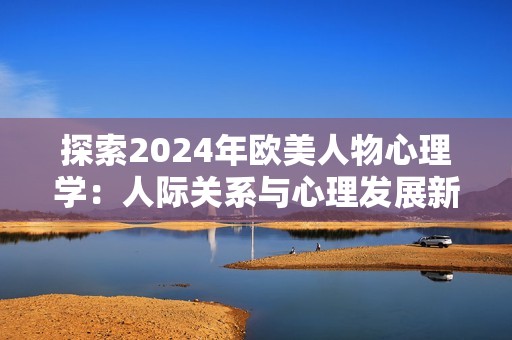 探索2024年欧美人物心理学：人际关系与心理发展新视角