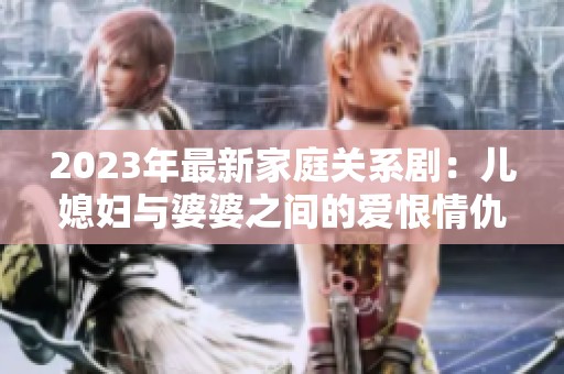 2023年最新家庭关系剧：儿媳妇与婆婆之间的爱恨情仇大揭秘