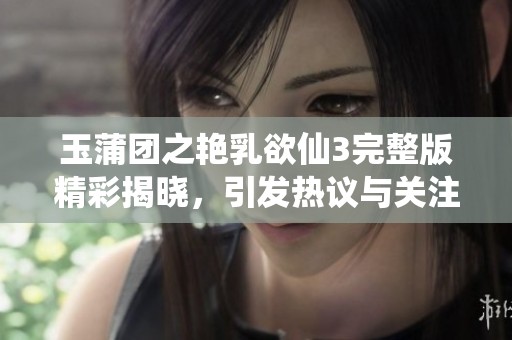 玉蒲团之艳乳欲仙3完整版精彩揭晓，引发热议与关注