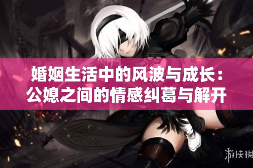婚姻生活中的风波与成长：公媳之间的情感纠葛与解开心结之路