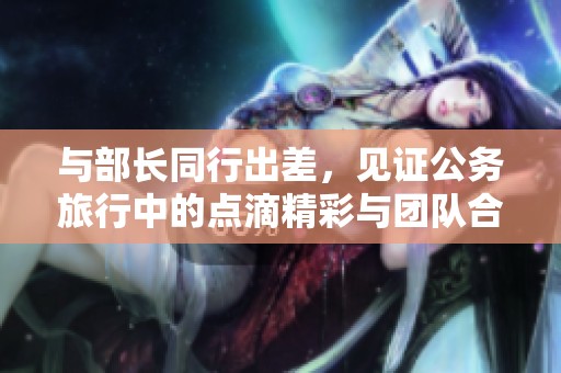 与部长同行出差，见证公务旅行中的点滴精彩与团队合作