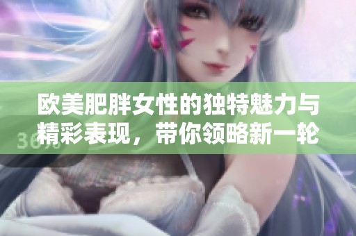 欧美肥胖女性的独特魅力与精彩表现，带你领略新一轮的视觉盛宴