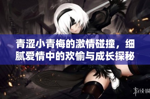 青涩小青梅的激情碰撞，细腻爱情中的欢愉与成长探秘