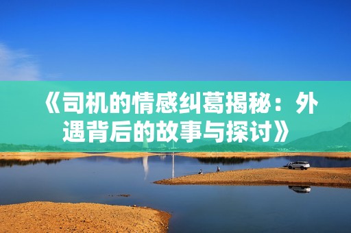 《司机的情感纠葛揭秘：外遇背后的故事与探讨》