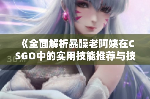 《全面解析暴躁老阿姨在CSGO中的实用技能推荐与技巧分享》