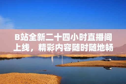 B站全新二十四小时直播间上线，精彩内容随时随地畅享不停