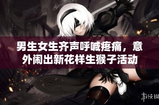 男生女生齐声呼喊疼痛，意外闹出新花样生猴子活动