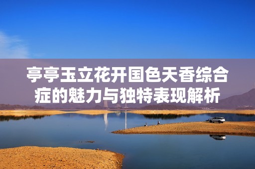 亭亭玉立花开国色天香综合症的魅力与独特表现解析
