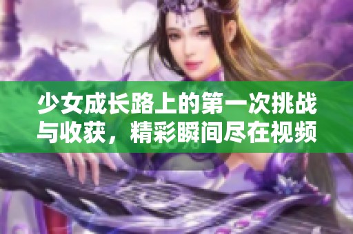 少女成长路上的第一次挑战与收获，精彩瞬间尽在视频分享中