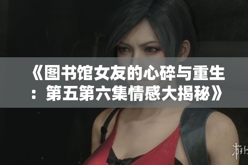 《图书馆女友的心碎与重生：第五第六集情感大揭秘》