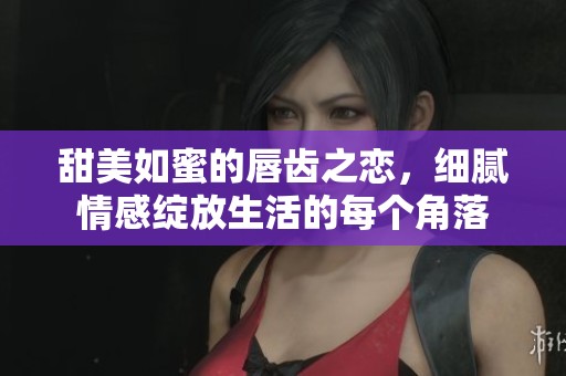 甜美如蜜的唇齿之恋，细腻情感绽放生活的每个角落