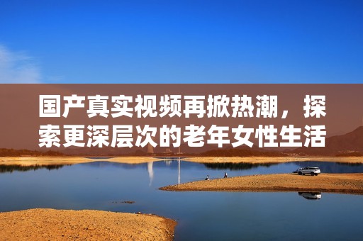 国产真实视频再掀热潮，探索更深层次的老年女性生活故事