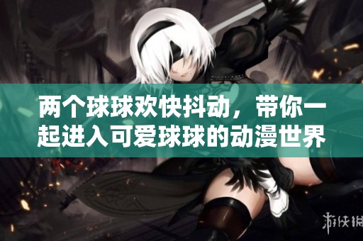 两个球球欢快抖动，带你一起进入可爱球球的动漫世界体验之旅