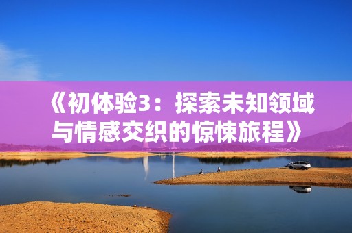《初体验3：探索未知领域与情感交织的惊悚旅程》