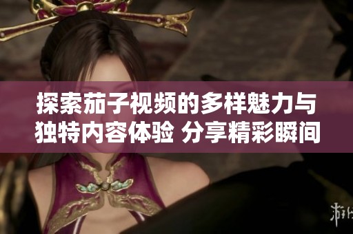 探索茄子视频的多样魅力与独特内容体验 分享精彩瞬间与创作灵感