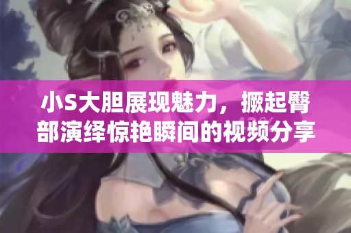 小S大胆展现魅力，撅起臀部演绎惊艳瞬间的视频分享