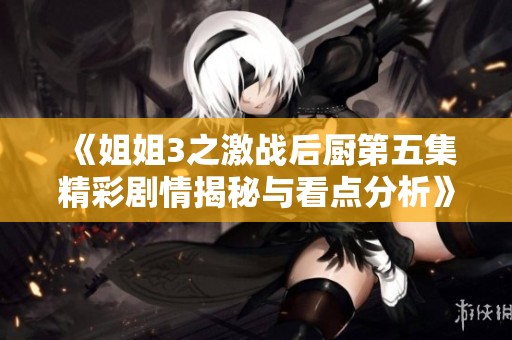《姐姐3之激战后厨第五集精彩剧情揭秘与看点分析》