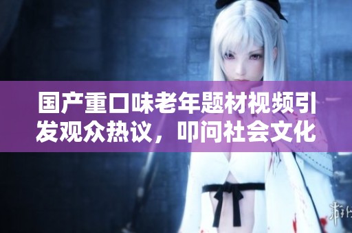 国产重口味老年题材视频引发观众热议，叩问社会文化底线