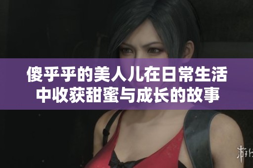傻乎乎的美人儿在日常生活中收获甜蜜与成长的故事