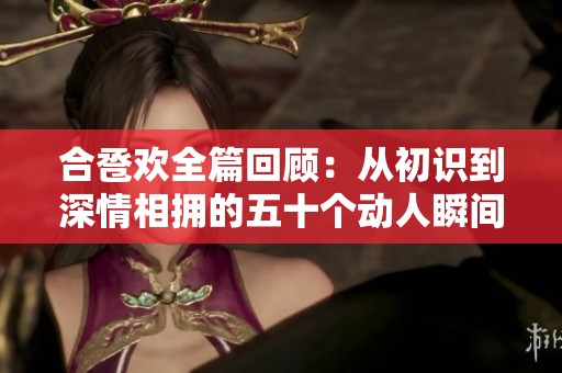 合卺欢全篇回顾：从初识到深情相拥的五十个动人瞬间