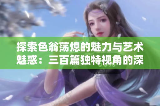 探索色翁荡熄的魅力与艺术魅惑：三百篇独特视角的深入解析