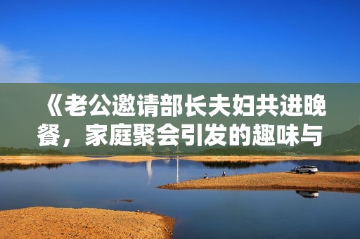 《老公邀请部长夫妇共进晚餐，家庭聚会引发的趣味与挑战》