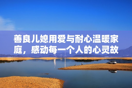 善良儿媳用爱与耐心温暖家庭，感动每一个人的心灵故事